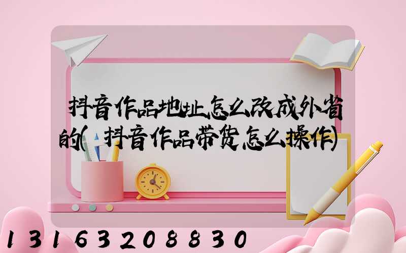 抖音作品地址怎么改成外省的(抖音作品带货怎么操作)