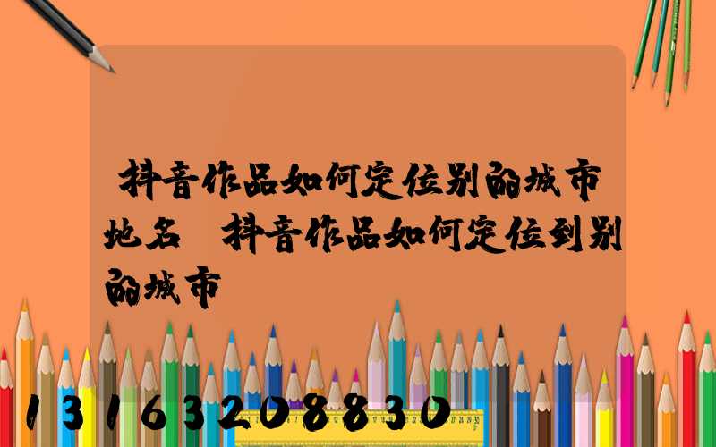 抖音作品如何定位别的城市地名(抖音作品如何定位到别的城市)