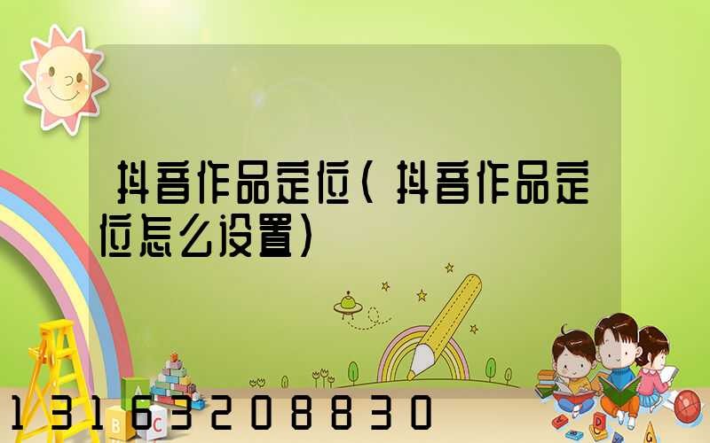 抖音作品定位(抖音作品定位怎么设置)