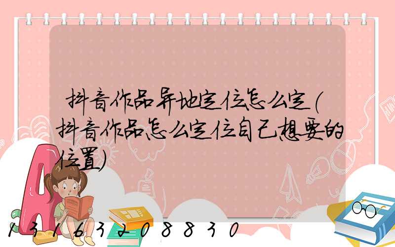 抖音作品异地定位怎么定(抖音作品怎么定位自己想要的位置)