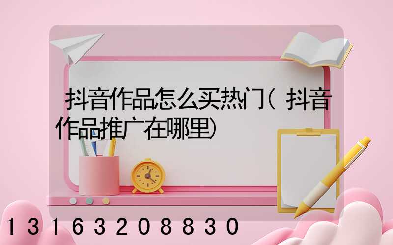抖音作品怎么买热门(抖音作品推广在哪里)
