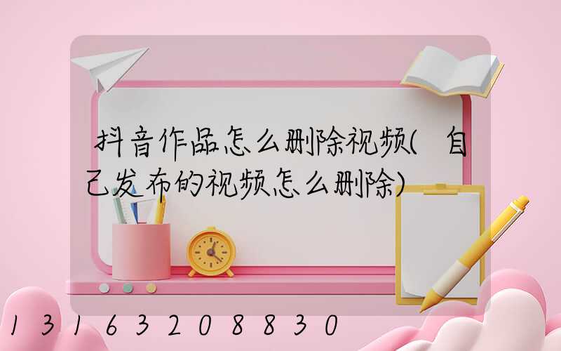 抖音作品怎么删除视频(自己发布的视频怎么删除)
