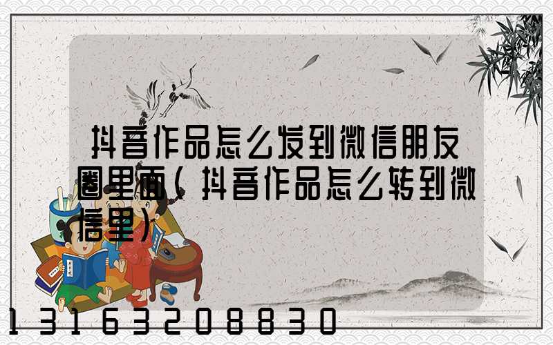 抖音作品怎么发到微信朋友圈里面(抖音作品怎么转到微信里)
