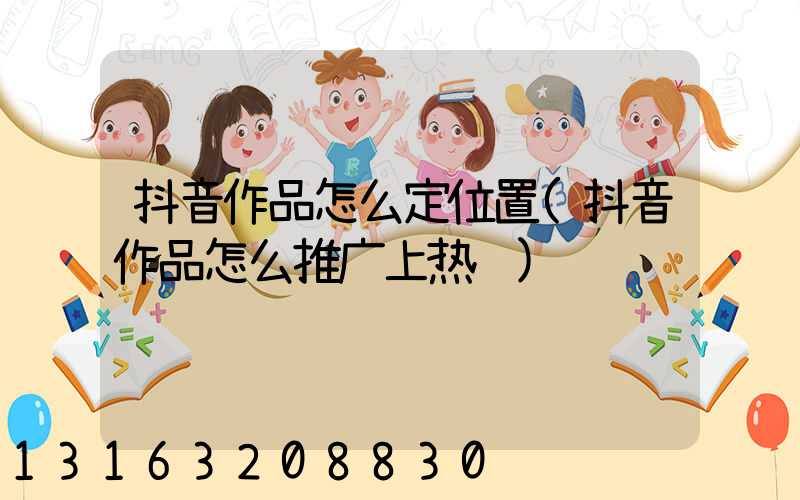 抖音作品怎么定位置(抖音作品怎么推广上热门)