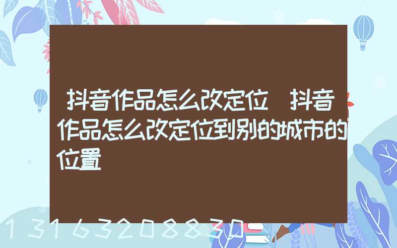 抖音作品怎么改定位(抖音作品怎么改定位到别的城市的位置)
