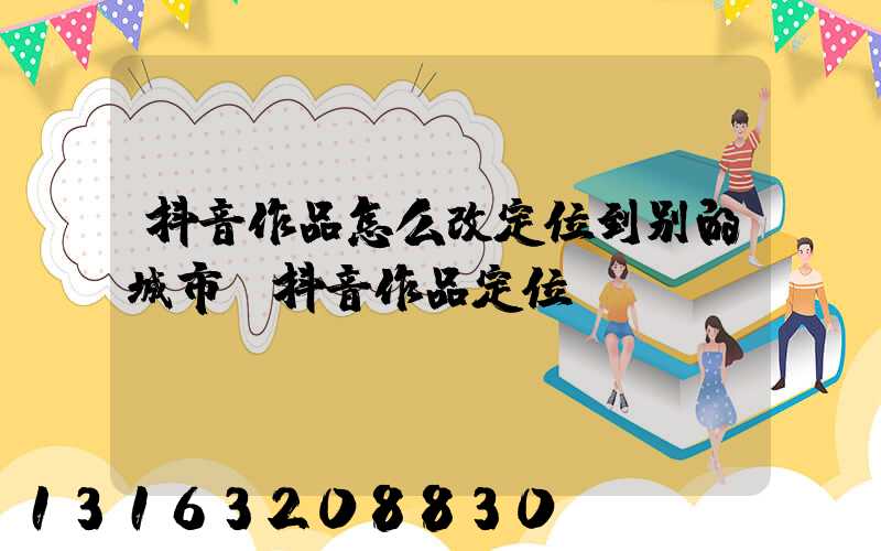抖音作品怎么改定位到别的城市(抖音作品定位)