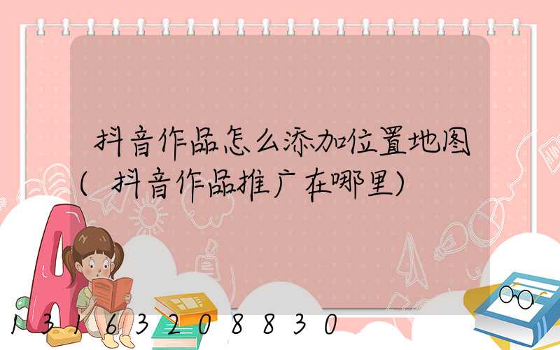 抖音作品怎么添加位置地图(抖音作品推广在哪里)