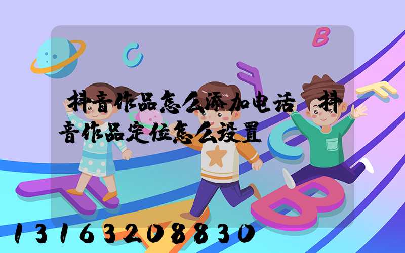 抖音作品怎么添加电话(抖音作品定位怎么设置)