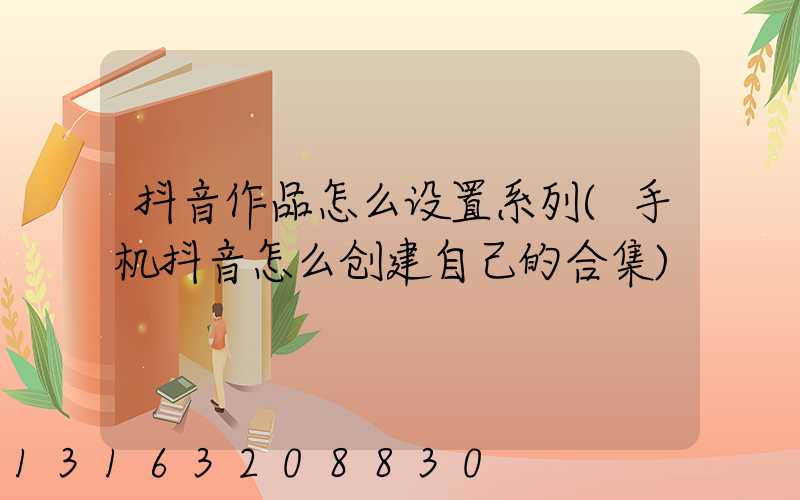 抖音作品怎么设置系列(手机抖音怎么创建自己的合集)