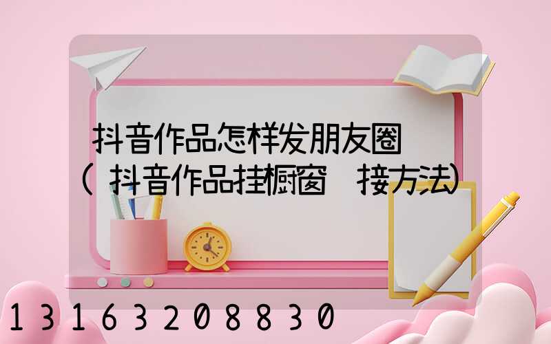 抖音作品怎样发朋友圈视频(抖音作品挂橱窗链接方法)