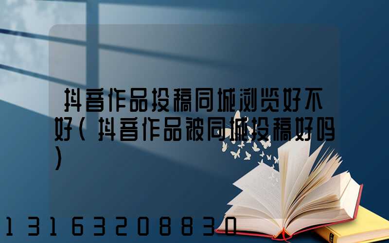 抖音作品投稿同城浏览好不好(抖音作品被同城投稿好吗)
