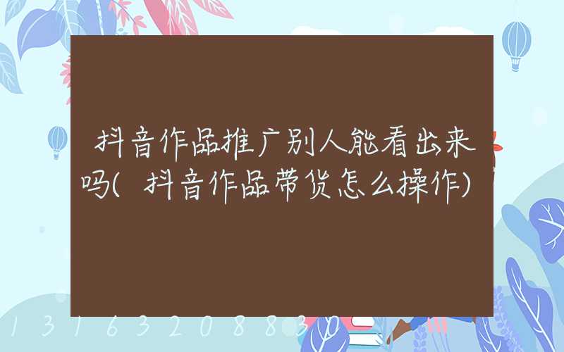 抖音作品推广别人能看出来吗(抖音作品带货怎么操作)