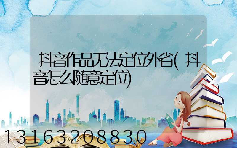 抖音作品无法定位外省(抖音怎么随意定位)