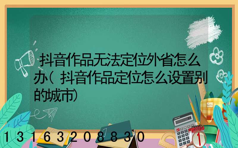抖音作品无法定位外省怎么办(抖音作品定位怎么设置别的城市)