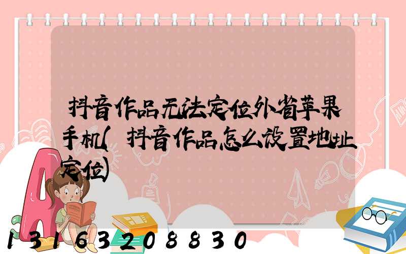 抖音作品无法定位外省苹果手机(抖音作品怎么设置地址定位)