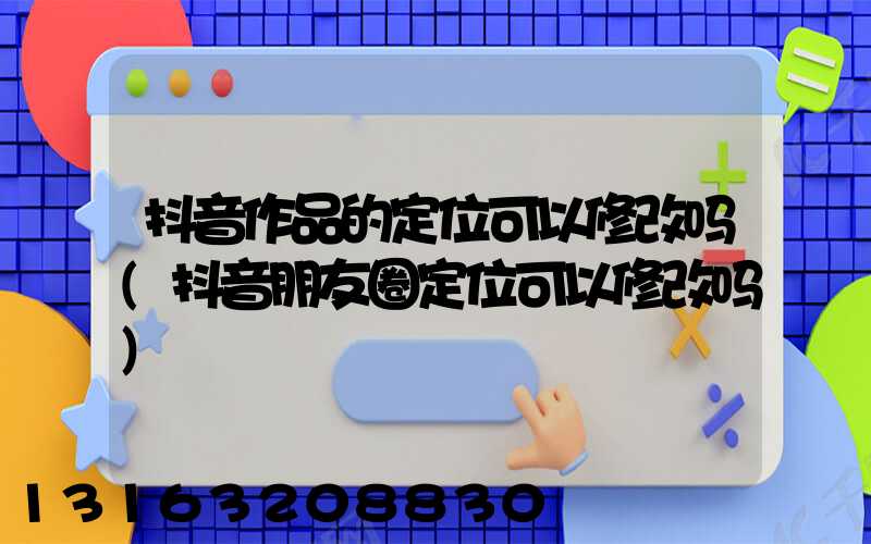 抖音作品的定位可以修改吗(抖音朋友圈定位可以修改吗)
