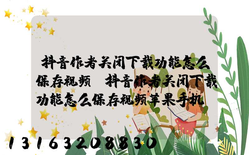 抖音作者关闭下载功能怎么保存视频(抖音作者关闭下载功能怎么保存视频苹果手机)