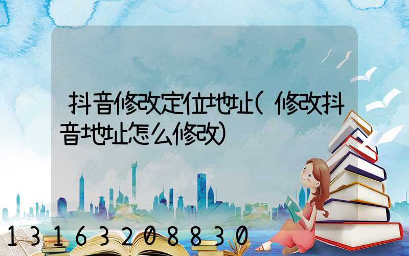 抖音修改定位地址(修改抖音地址怎么修改)