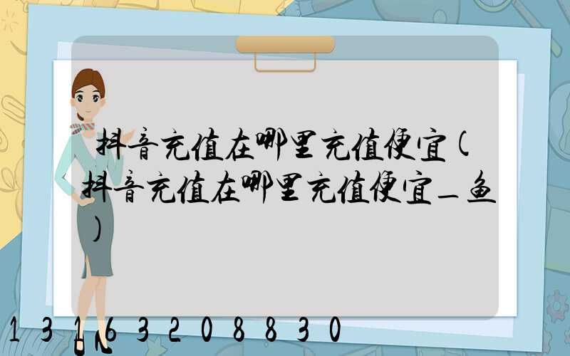 抖音充值在哪里充值便宜(抖音充值在哪里充值便宜_鱼)