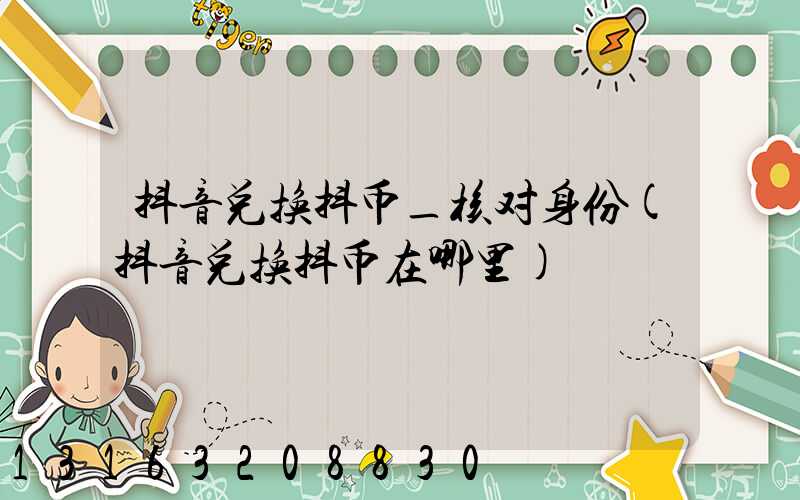 抖音兑换抖币_核对身份(抖音兑换抖币在哪里)
