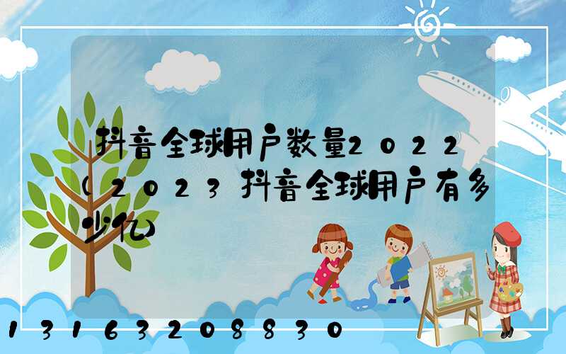 抖音全球用户数量2022(2023抖音全球用户有多少亿)