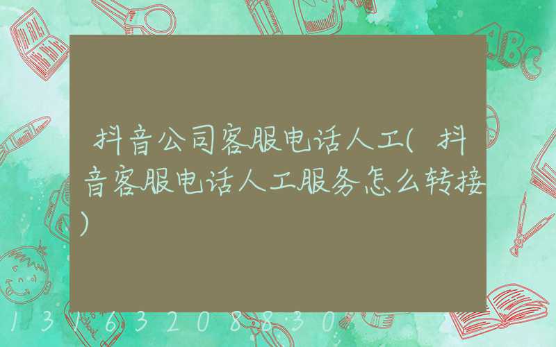 抖音公司客服电话人工(抖音客服电话人工服务怎么转接)