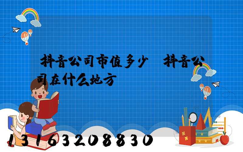 抖音公司市值多少(抖音公司在什么地方)