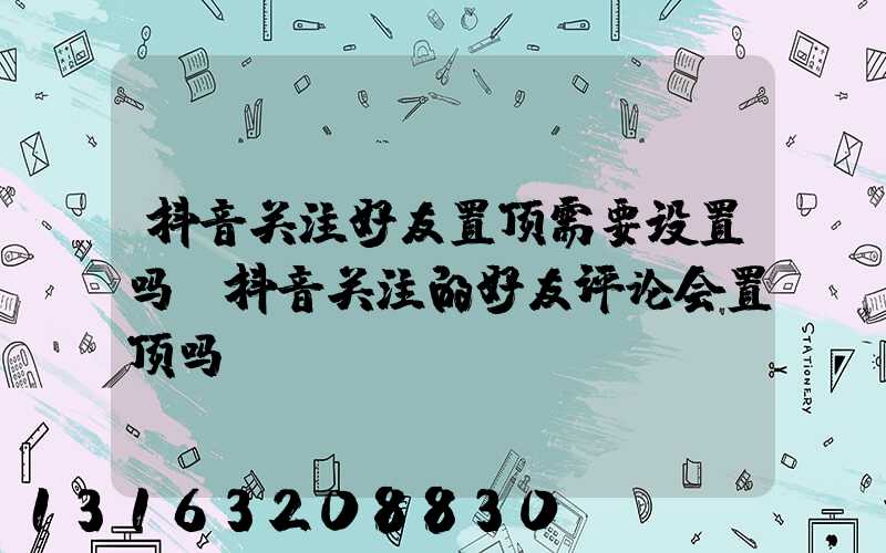 抖音关注好友置顶需要设置吗(抖音关注的好友评论会置顶吗)