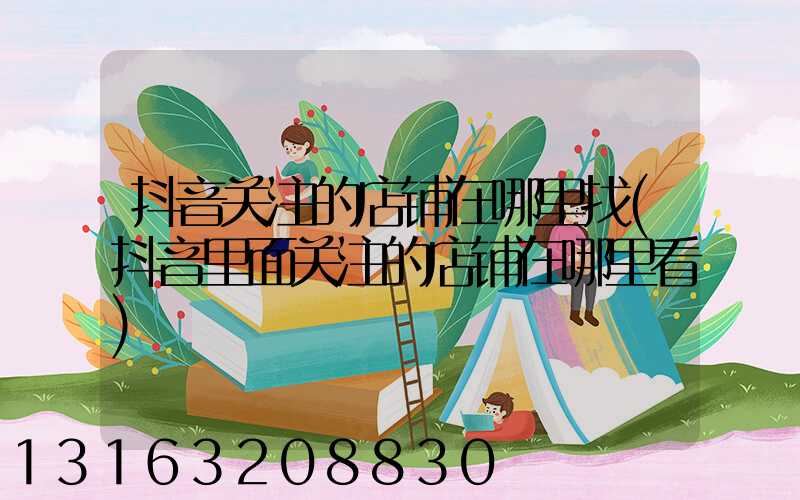 抖音关注的店铺在哪里找(抖音里面关注的店铺在哪里看)