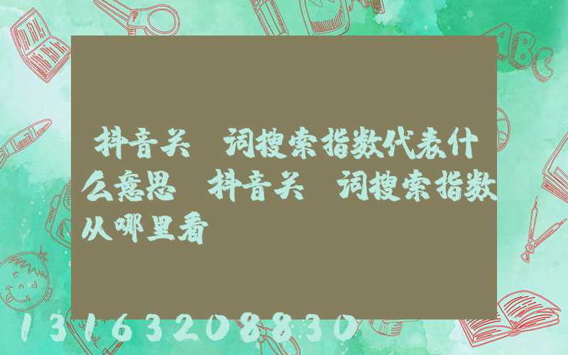 抖音关键词搜索指数代表什么意思(抖音关键词搜索指数从哪里看)