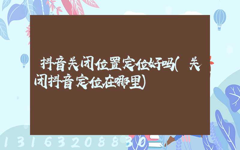 抖音关闭位置定位好吗(关闭抖音定位在哪里)