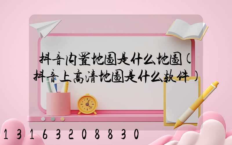 抖音内置地图是什么地图(抖音上高清地图是什么软件)