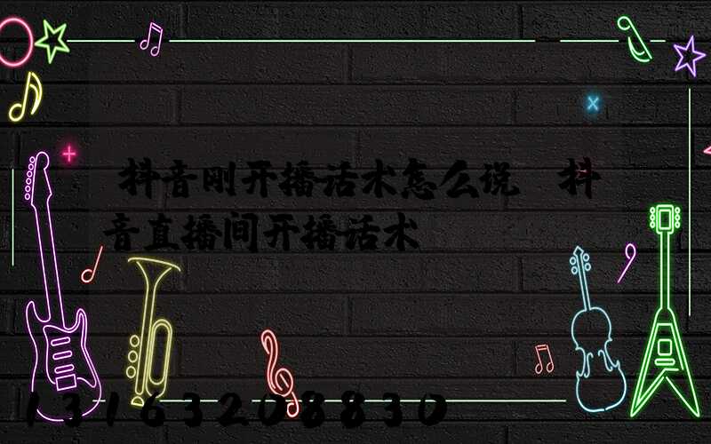 抖音刚开播话术怎么说(抖音直播间开播话术)