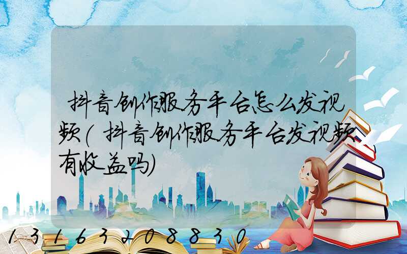 抖音创作服务平台怎么发视频(抖音创作服务平台发视频有收益吗)