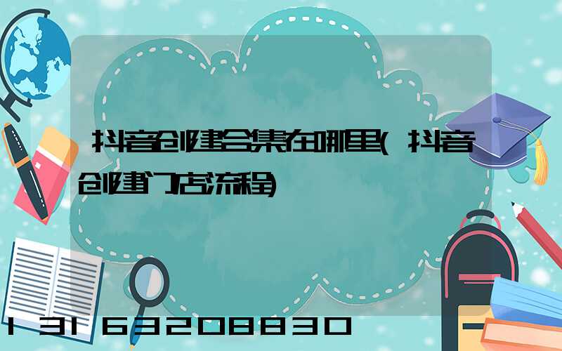 抖音创建合集在哪里(抖音创建门店流程)