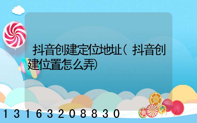 抖音创建定位地址(抖音创建位置怎么弄)