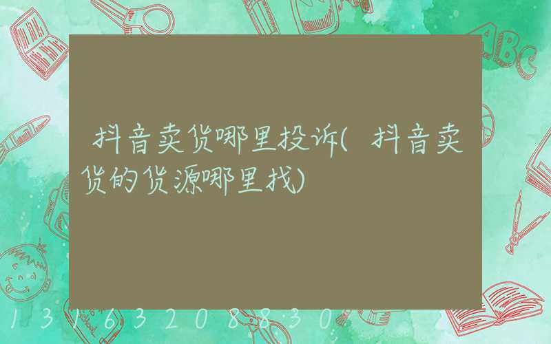 抖音卖货哪里投诉(抖音卖货的货源哪里找)