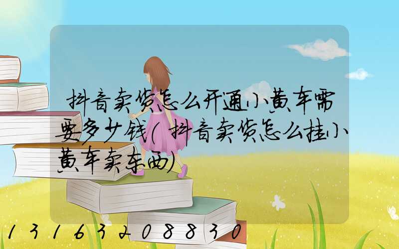 抖音卖货怎么开通小黄车需要多少钱(抖音卖货怎么挂小黄车卖东西)
