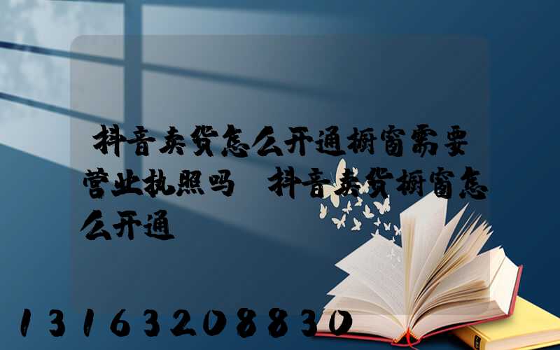抖音卖货怎么开通橱窗需要营业执照吗(抖音卖货橱窗怎么开通)