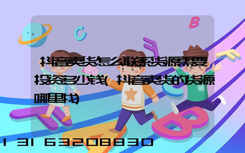 抖音卖货怎么联系货源需要投资多少钱(抖音卖货的货源哪里找)