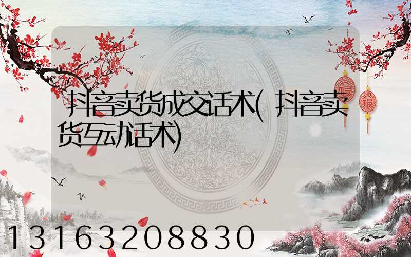抖音卖货成交话术(抖音卖货互动话术)