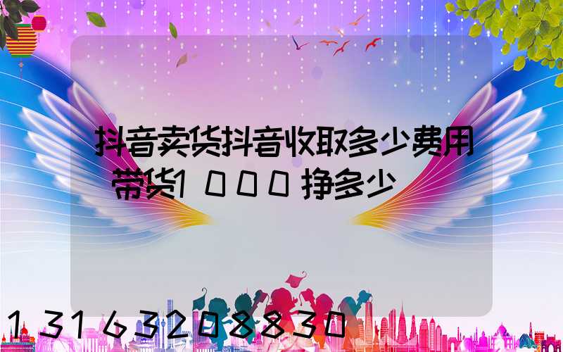 抖音卖货抖音收取多少费用(带货1000挣多少)