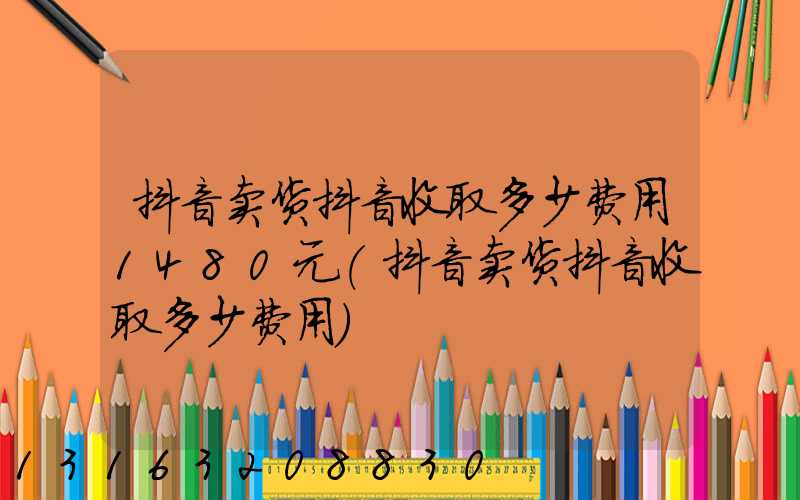 抖音卖货抖音收取多少费用1480元(抖音卖货抖音收取多少费用)