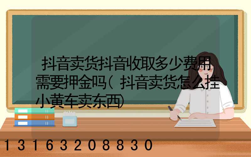 抖音卖货抖音收取多少费用需要押金吗(抖音卖货怎么挂小黄车卖东西)