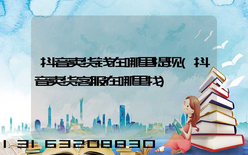 抖音卖货钱在哪里提现(抖音卖货客服在哪里找)