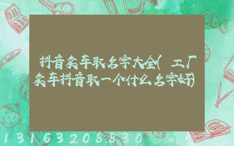抖音卖车取名字大全(工厂卖车抖音取一个什么名字好)