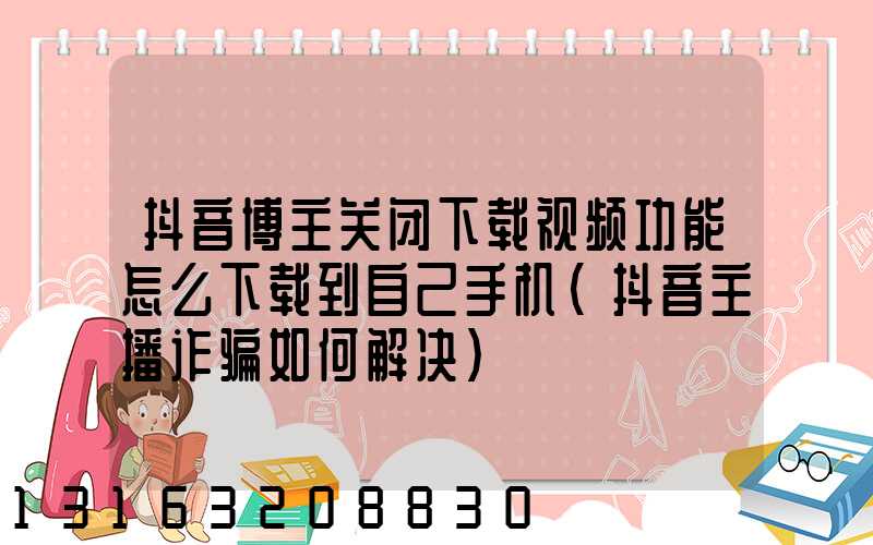 抖音博主关闭下载视频功能怎么下载到自己手机(抖音主播诈骗如何解决)