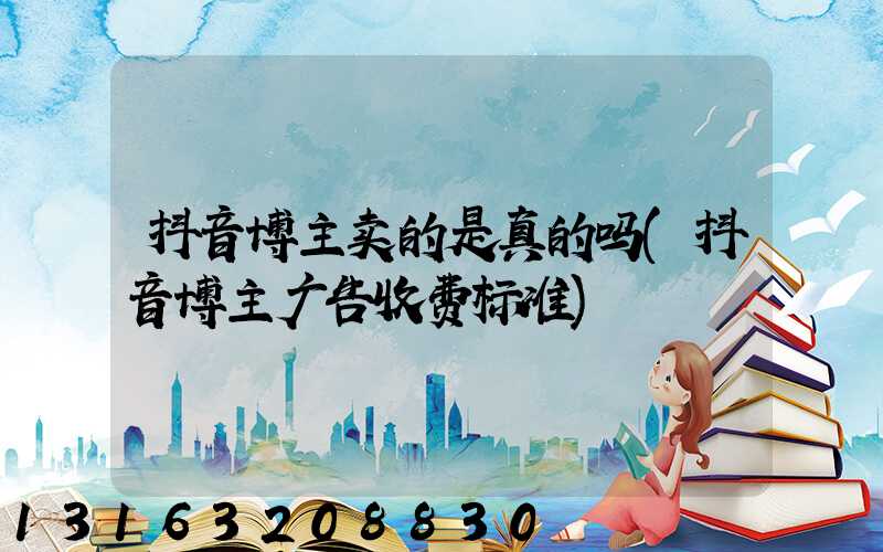 抖音博主卖的是真的吗(抖音博主广告收费标准)