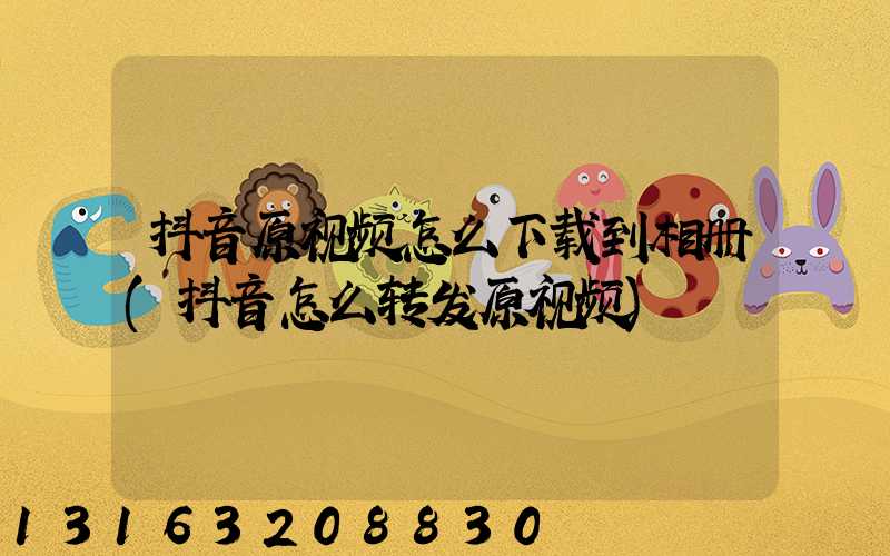 抖音原视频怎么下载到相册(抖音怎么转发原视频)
