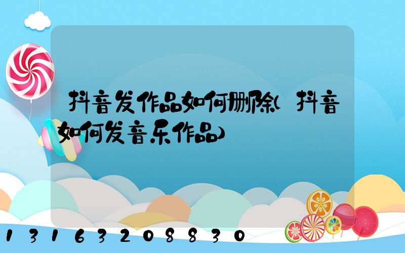 抖音发作品如何删除(抖音如何发音乐作品)